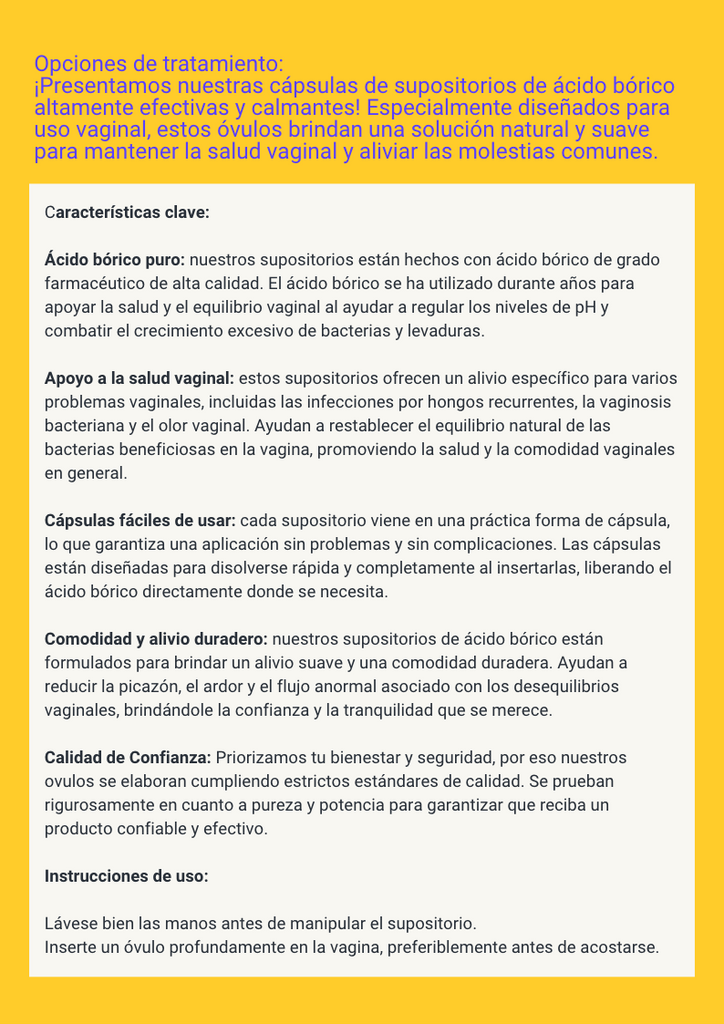 Opciones de tratamiento: ¡Presentamos nuestras cápsulas de supositorios de ácido bórico altamente efectivas y calmantes! Especialmente diseñados para uso vaginal, estos óvulos brindan una solución natural y suave para mantener la salud vaginal y aliviar las molestias comunes. Características clave:  Ácido bórico puro: nuestros supositorios están hechos con ácido bórico de grado farmacéutico de alta calidad. El ácido bórico se ha utilizado durante años para apoyar la salud y el equilibrio vaginal al ayudar a regular los niveles de pH y combatir el crecimiento excesivo de bacterias y levaduras.  Apoyo a la salud vaginal: estos supositorios ofrecen un alivio específico para varios problemas vaginales, incluidas las infecciones por hongos recurrentes, la vaginosis bacteriana y el olor vaginal. Ayudan a restablecer el equilibrio natural de las bacterias beneficiosas en la vagina, promoviendo la salud y la comodidad vaginales en general.  Cápsulas fáciles de usar: cada supositorio viene en una práctica forma de cápsula, lo que garantiza una aplicación sin problemas y sin complicaciones. Las cápsulas están diseñadas para disolverse rápida y completamente al insertarlas, liberando el ácido bórico directamente donde se necesita.  Comodidad y alivio duradero: nuestros supositorios de ácido bórico están formulados para brindar un alivio suave y una comodidad duradera. Ayudan a reducir la picazón, el ardor y el flujo anormal asociado con los desequilibrios vaginales, brindándole la confianza y la tranquilidad que se merece.  Calidad de Confianza: Priorizamos tu bienestar y seguridad, por eso nuestros ovulos se elaboran cumpliendo estrictos estándares de calidad. Se prueban rigurosamente en cuanto a pureza y potencia para garantizar que reciba un producto confiable y efectivo.  Instrucciones de uso:  Lávese bien las manos antes de manipular el supositorio. Inserte un óvulo profundamente en la vagina, preferiblemente antes de acostarse.