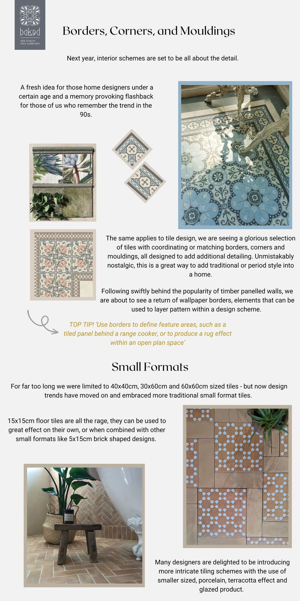 Page two of the Baked Tiles Tile Trends of 2023 - ' Borders, Corners, and Mouldings TOP TIP! 'Use borders to define feature areas, such as a tiled panel behind a range cooker, or to produce a rug effect within an open plan space' Next year, interior schemes are set to be all about the detail. The same applies to tile design, we are seeing a glorious selection of tiles with coordinating or matching borders, corners and mouldings, all designed to add additional detailing. Unmistakably nostalgic, this is a great way to add traditional or period style into a home. A fresh idea for those home designers under a certain age and a memory provoking flashback for those of us who remember the trend in the 90s. Small Formats For far too long we were limited to 40x40cm, 30x60cm and 60x60cm sized tiles - but now design trends have moved on and embraced more traditional small format tiles. 15x15cm floor tiles are all the rage, they can be used to great effect on their own, or when combined with other small formats like 5x15cm brick shaped designs. Many designers are delighted to be introducing more intricate tiling schemes with the use of smaller sized, porcelain, terracotta effect and glazed product. Following swiftly behind the popularity of timber panelled walls, we are about to see a return of wallpaper borders, elements that can be used to layer pattern within a design scheme.'