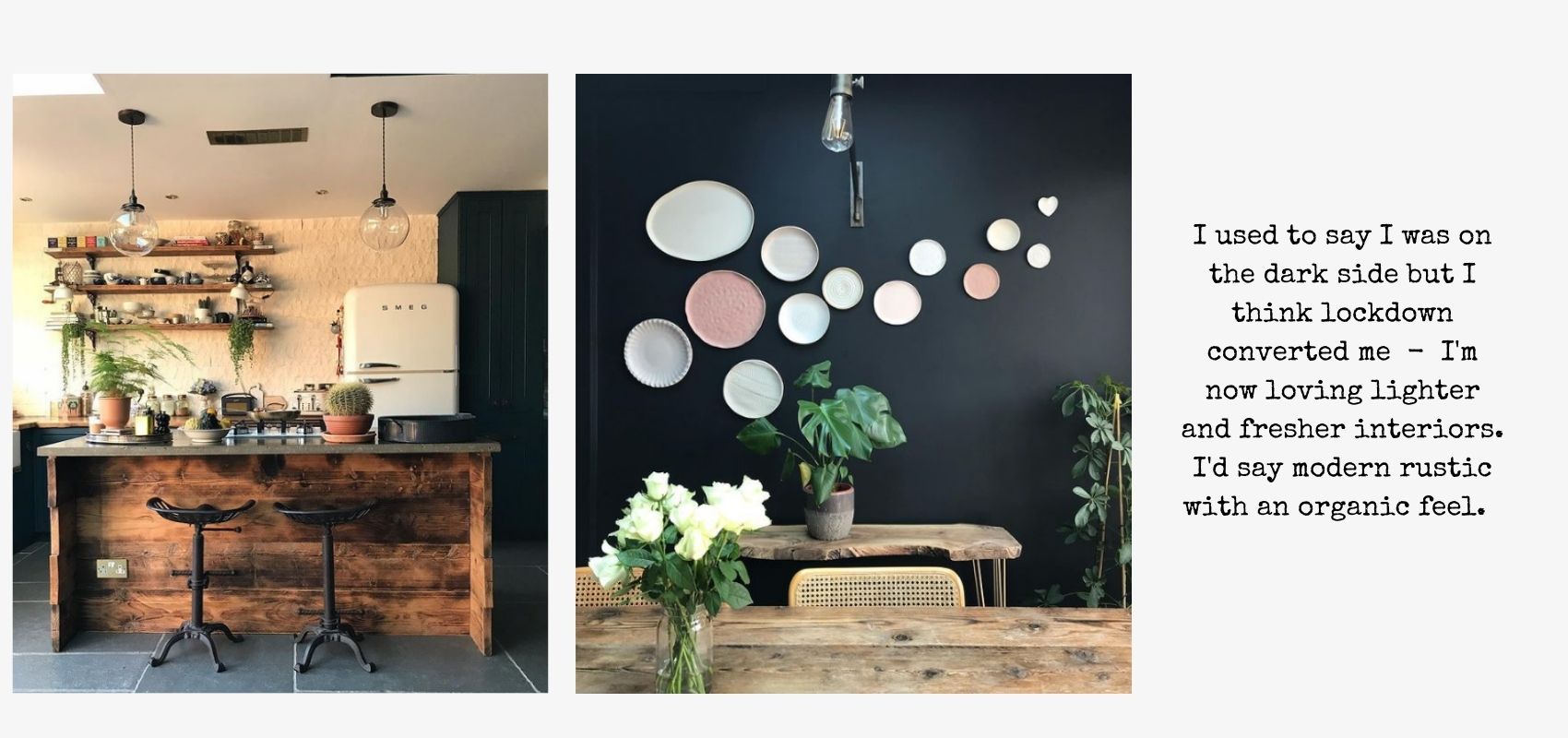 I used to say I was on the darkside, but I think lockdown converted me - I'm now loving lighter and fresher interiors. I'd say modern rustic with an organic feel