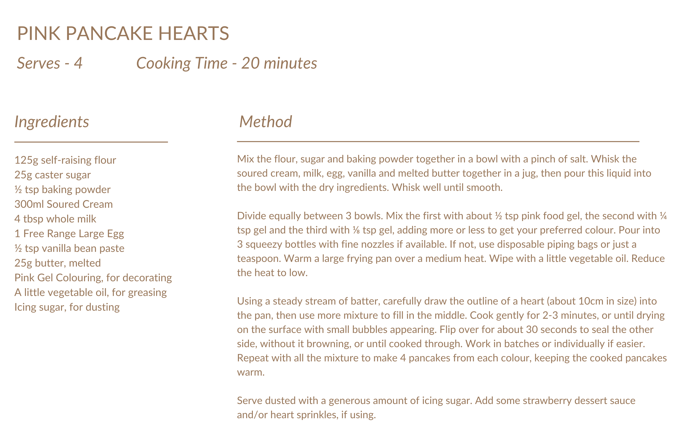 PINK PANCAKE HEARTS Serves - 4 Cooking Time - 20 minutes Ingredients Method 125g self-raising flour 25g caster sugar ½ tsp baking powder 300ml Soured Cream 4 tbsp whole milk 1 Free Range Large Egg ½ tsp vanilla bean paste 25g butter, melted Pink Gel Colouring, for decorating A little vegetable oil, for greasing Icing sugar, for dusting Mix the flour, sugar and baking powder together in a bowl with a pinch of salt. Whisk the soured cream, milk, egg, vanilla and melted butter together in a jug, then pour this liquid into the bowl with the dry ingredients. Whisk well until smooth.  Divide equally between 3 bowls. Mix the first with about ½ tsp pink food gel, the second with ¼ tsp gel and the third with ⅛ tsp gel, adding more or less to get your preferred colour. Pour into 3 squeezy bottles with fine nozzles if available. If not, use disposable piping bags or just a teaspoon. Warm a large frying pan over a medium heat. Wipe with a little vegetable oil. Reduce the heat to low.  Using a steady stream of batter, carefully draw the outline of a heart (about 10cm in size) into the pan, then use more mixture to fill in the middle. Cook gently for 2-3 minutes, or until drying on the surface with small bubbles appearing. Flip over for about 30 seconds to seal the other side, without it browning, or until cooked through. Work in batches or individually if easier. Repeat with all the mixture to make 4 pancakes from each colour, keeping the cooked pancakes warm.  Serve dusted with a generous amount of icing sugar. Add some strawberry dessert sauce and/or heart sprinkles, if using.