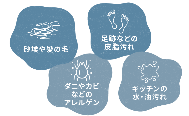 砂埃や髪の毛 ダニやカビなどのアレルゲン 足跡などの皮脂汚れ キッチンの水・油汚れ