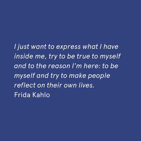 "I just want to express what I have inside me, try to be true to myself and to the reason I'm here: to be myself and try to make people reflect on their own lives." - Frida Kahlo