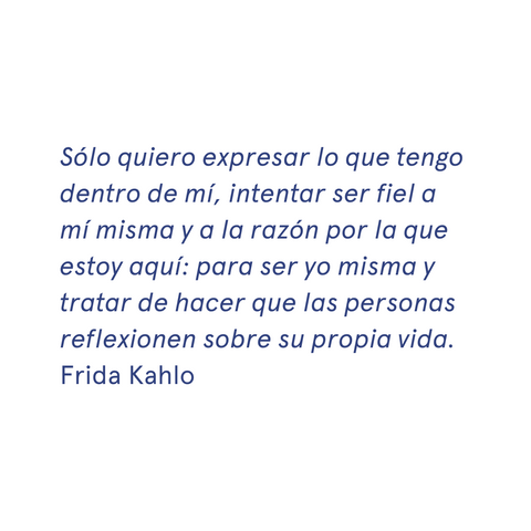 «Sólo quiero expresar lo que tengo dentro de mí, intentar ser fiel a mí misma y a la razón por la que estoy aquí: para ser yo misma y tratar de hacer que las personas reflexionen sobre su propia vida." - Frida Kahlo