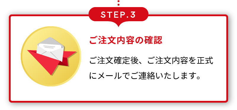 STEP.3 ご注文内容の確認 ご注文確定後、ご注文内容を正式にメールでご連絡いたします。