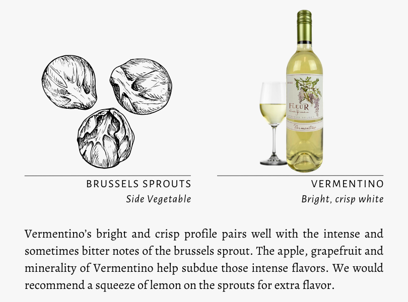 Brussels Sprouts Side Vegetable Vermentino Bright, crisp white Vermentino’s bright and crisp profile pairs well with the intense and sometimes bitter notes of the brussels sprout. The apple, grapefruit and minerality of Vermentino help subdue those intense flavors. We would recommend a squeeze of lemon on the sprouts for extra flavor.