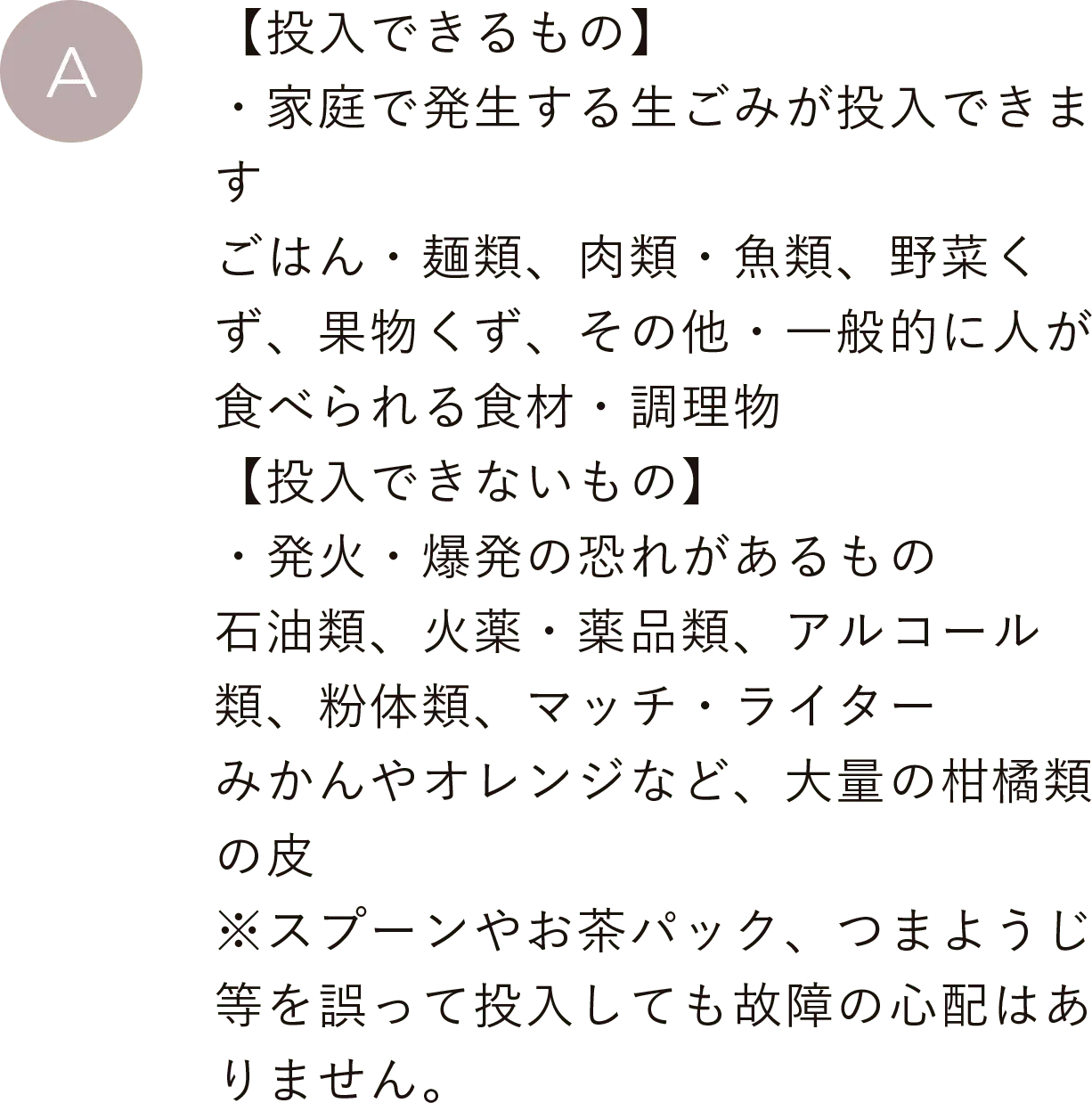 【投入できるもの】・家庭で発生する生ごみが投入できます。ごはん・麺類、肉類・魚類、野菜くず、果物くず、その他・一般的に人が食べられる食材・調理物
                                        【投入できないもの】・発火・爆発の恐れがあるもの。石油類、火薬・薬品類、アルコール類、粉体類、マッチ・ライター、みかんやオレンジなど、大量の柑橘類の皮※スプーンやお茶パック、つまようじ等を誤って投入しても故障の心配はありません。