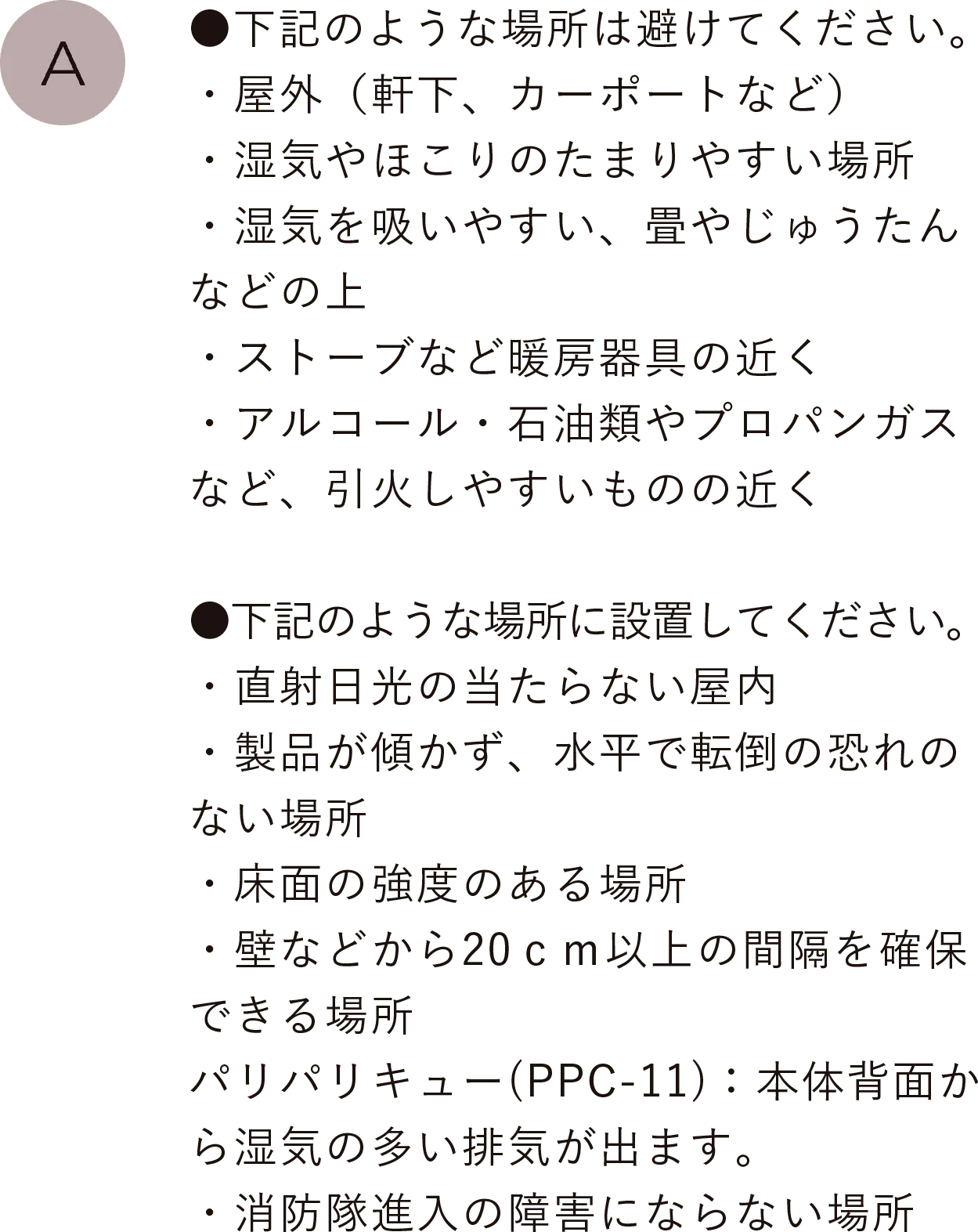 ●下記のような場所は避けてください。
                                        ・屋外（軒下、カーポートなど）・湿気やほこりのたまりやすい場所・湿気を吸いやすい、畳やじゅうたんなどの上・ストーブなど暖房器具の近く・アルコール・石油類やプロパンガスなど、引火しやすいものの近く
                                        ●下記のような場所に設置してください。・直射日光の当たらない屋内・製品が傾かず、水平で転倒の恐れのない場所・床面の強度のある場所・壁などから20ｃｍ以上の間隔を確保できる場所、パリパリキュー(PPC-11)：本体背面から湿気の多い排気が出ます。・消防隊進入の障害にならない場所