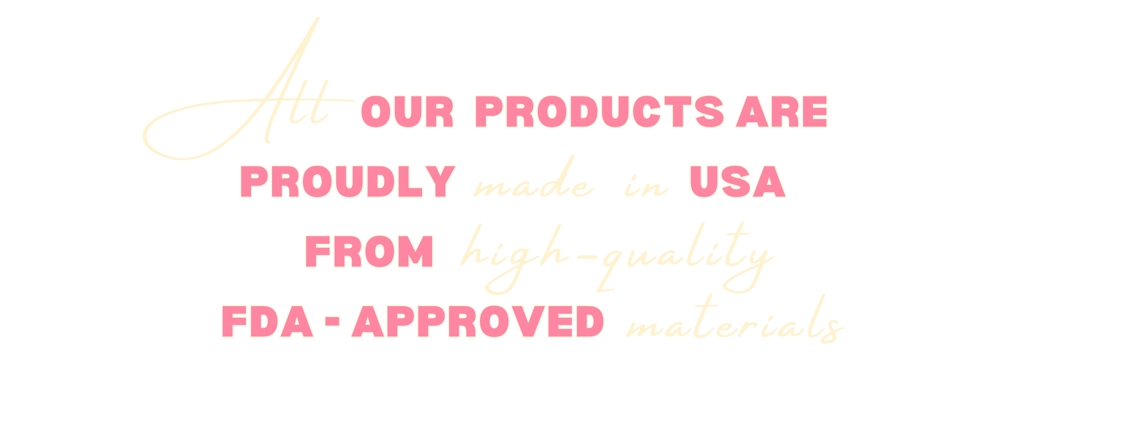 All our products are proudly made in USA from high-quality fda-approved materials