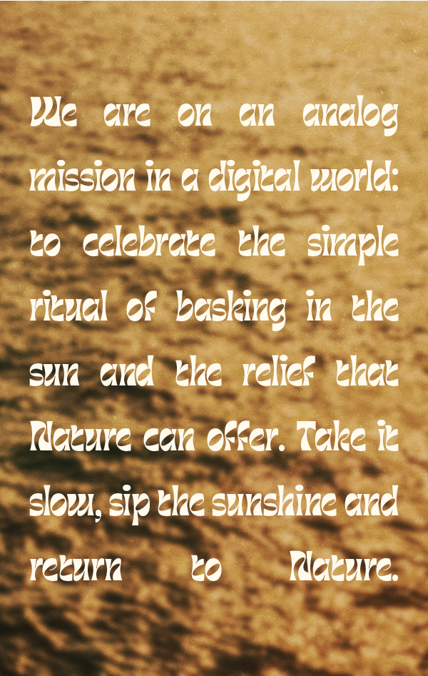 we are on an analog mission in a digital world: to celebrate the simple ritual of basking in the sun and the relief that nature can offer. take it slow, sip the sunshine and return to nature