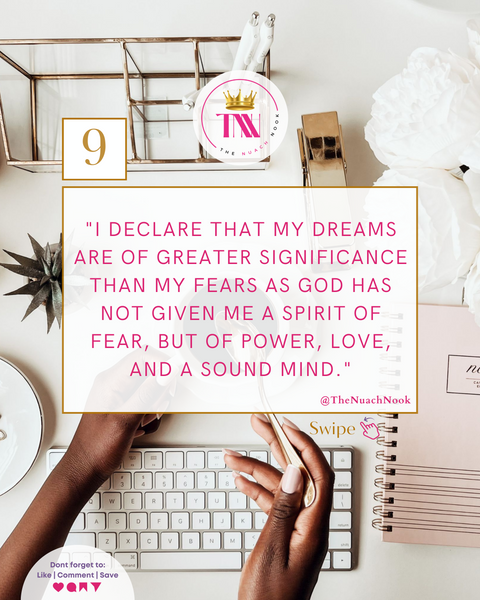9. I declare that my dreams are of greater significance than my fears as God has not given me a spirit of fear, but of power, love, and a sound mind.