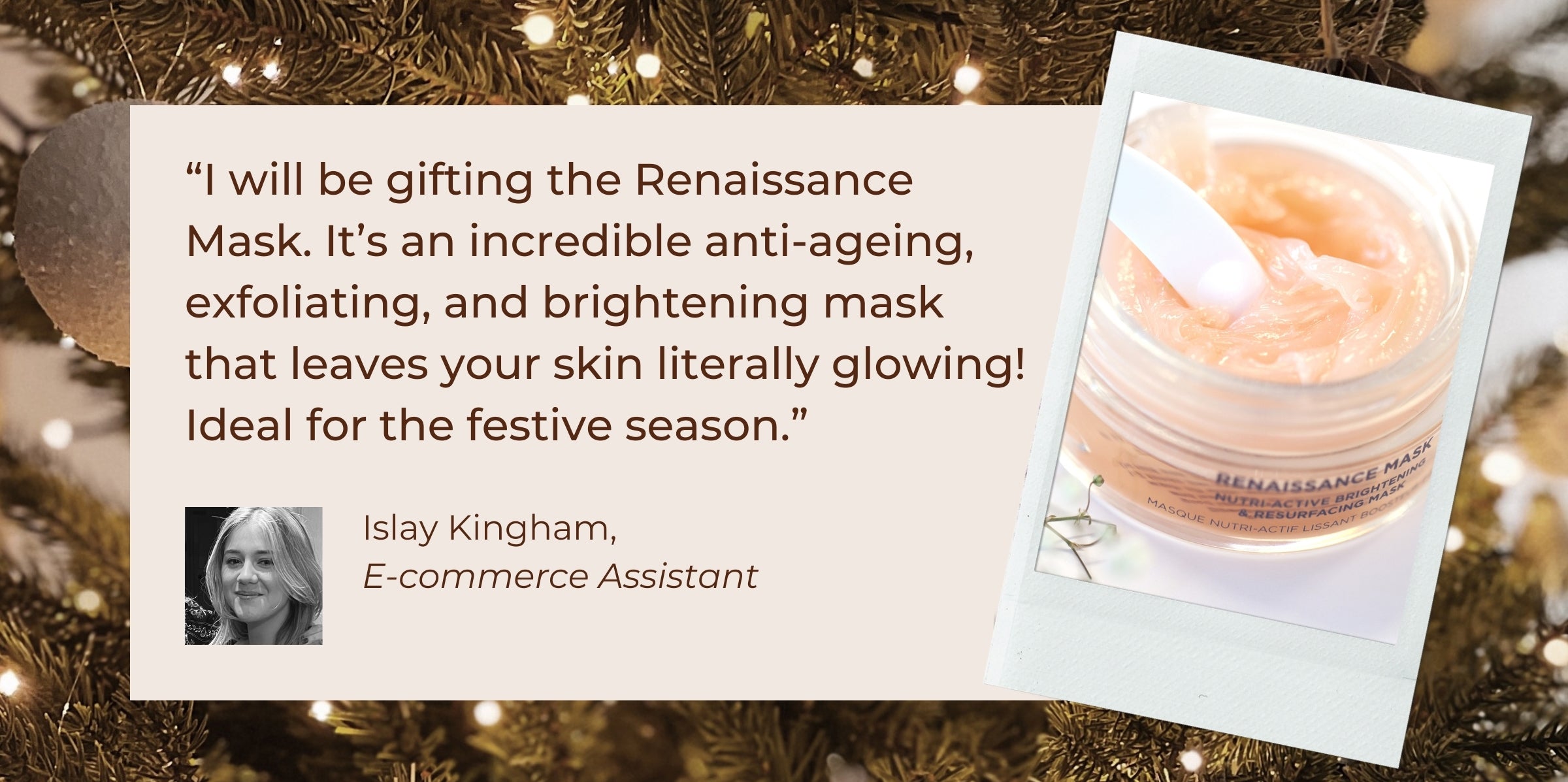 "I will be gifting the Renaissance Mask. It's an incredible anti-ageing, exfoliating, and brightening mask that leaves your skin literally glowing! Ideal for the festive season!