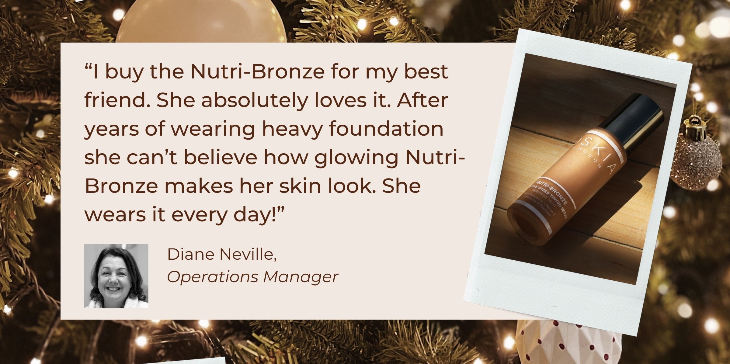 "I buy the Nutri-Bronze for my best friend. She absolutely loves it. After years of wearing heavy foundation she can't believe how glowing Nutri-Bronze makes her skin look. She wears it every day!