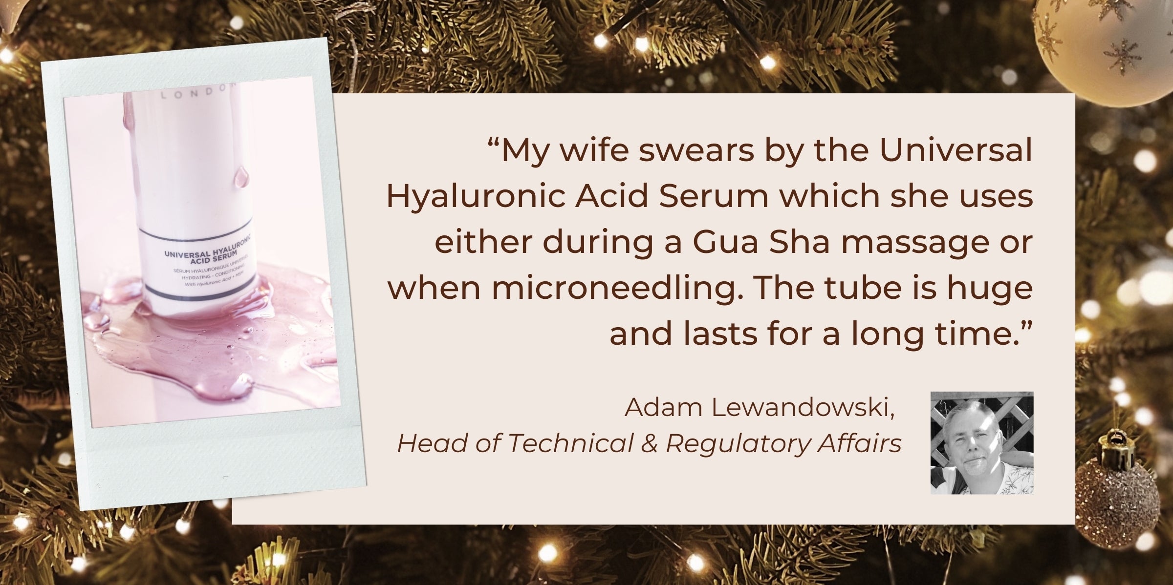 "My wife swears by the Universal Hyaluronic Acid Serum which she uses either during a Gua Sha massage or when microneedling. The tube is huge and lasts for a long time.