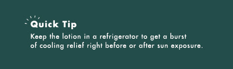 Quick Tip: Keep the lotion in a refrigerator to get a burst of cooling relief right before or after sun exposure.