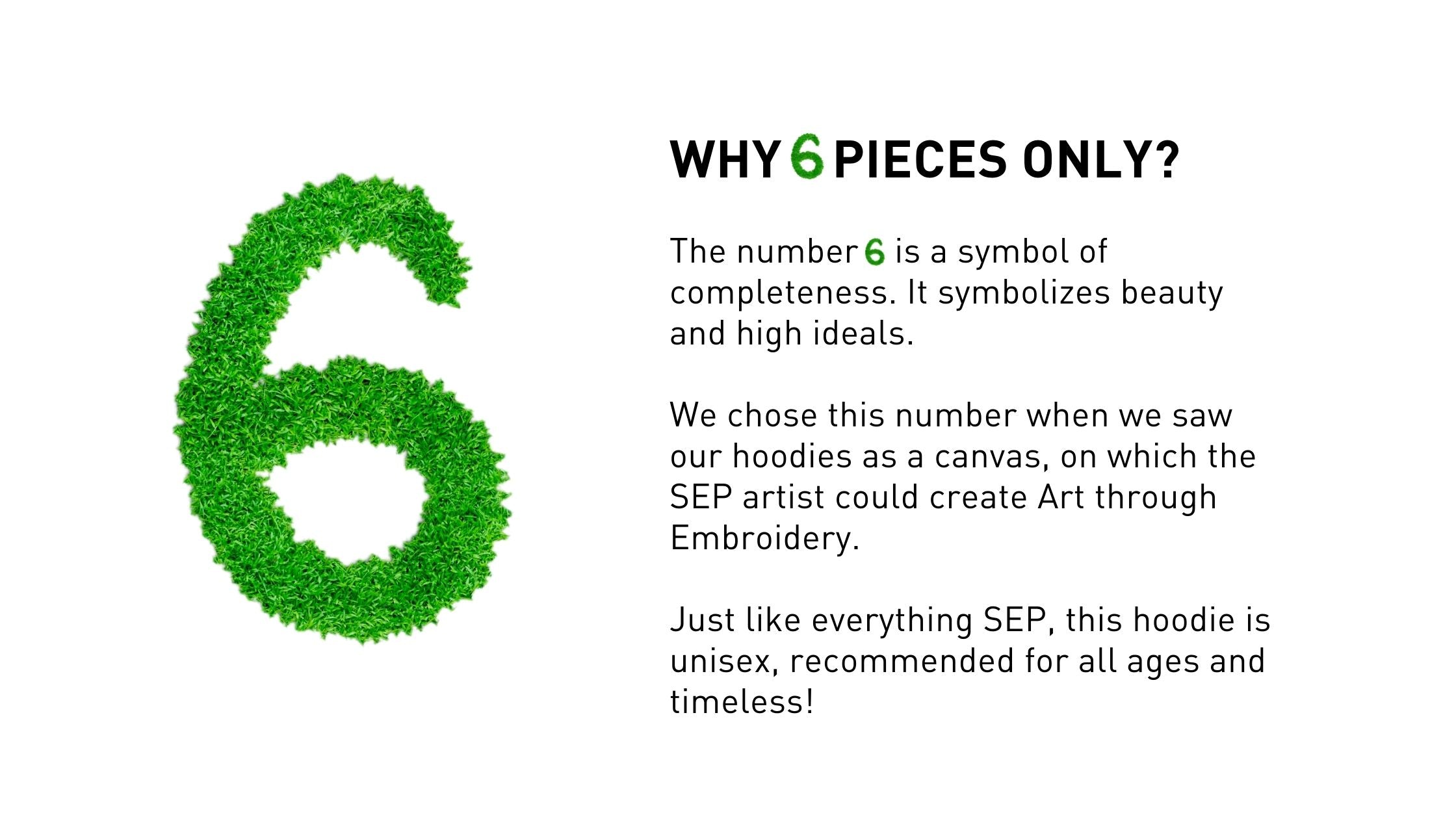 The number 6 is a symbol of completeness. It symbolizes beauty and high ideals.  We chose this number when we saw our hoodies as a canvas, on which the SEP artist could create Art through Embroidery.   Just like everything SEP, this hoodie is unisex, recommended for all ages and timeless!