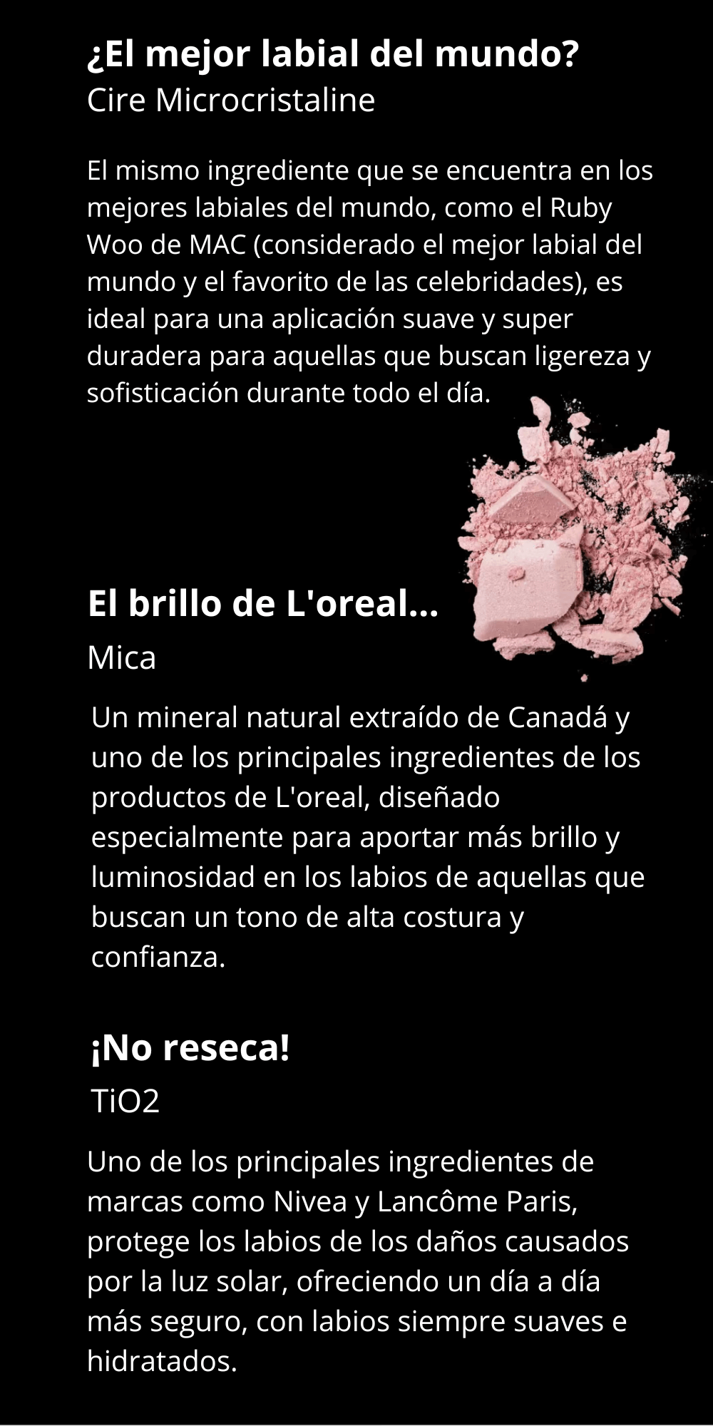 ¿El mejor labial del mundo?  El mismo ingrediente que se encuentra en los mejores labiales del mundo, como el Ruby Woo de MAC (considerado el mejor labial del mundo y el favorito de las celebridades), es ideal para una aplicación suave y super duradera para aquellas que buscan ligereza y sofisticación durante todo el día. Un mineral natural extraído de Canadá y uno de los principales ingredientes de los productos de L'oreal, diseñado especialmente para aportar más brillo y luminosidad en los labios de aquellas que buscan un tono de alta costura y confianza. Uno de los principales ingredientes de marcas como Nivea y Lancôme Paris, protege los labios de los daños causados por la luz solar, ofreciendo un día a día más seguro, con labios siempre suaves e hidratados.