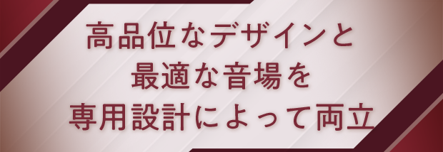 高品位なデザインと最適な音場を専用設計によって両立