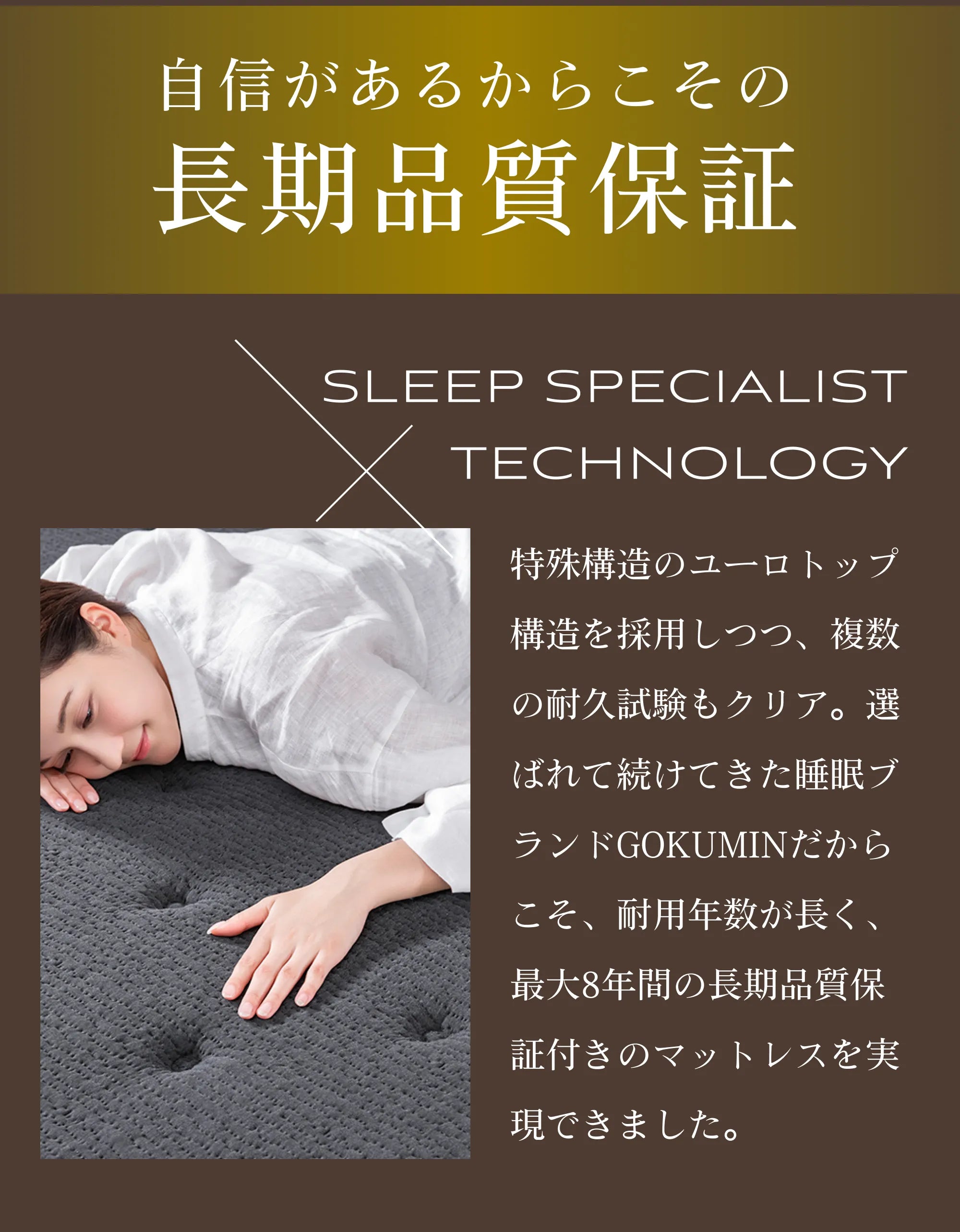 特殊構造のユーロトップ構造を採用しつつ、複数の耐久試験もクリア。選ばれて続けてきた睡眠ブランドGOKUMINだからこそ、耐用年数が長く、最大8年間の長期品質保証付きのマットレスを実現できました。