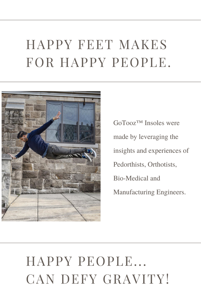 Happy Feet Make For Happy People. Happy people... Can Defy Gravity! Gotooz® Insoles were made by leveraging the insights and experiences of Pedorthists, Orthotists, Bio-Medical and Manufacturing Engineers.