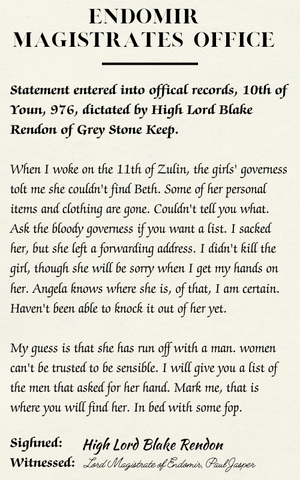 Endomir Magistrates' Office: Statement entered into official records, 10th of Youn, 976, dictated by High Lord Black Rendon of Grey Stone Keep. When I woke on the 11th of Zulin the girls' governess tolt me she couldn't find Beth. Some of her personal items and clothing are gone. Couldn't tell you what. Ask the bloody governess if you want a list. I sacked her, but she left a forwarding address. I didn't kill the girl, though she will be sorry when I get my hands on her. Angela knows where she is, of that I am certain. Haven't been able to knock it out of her yet.