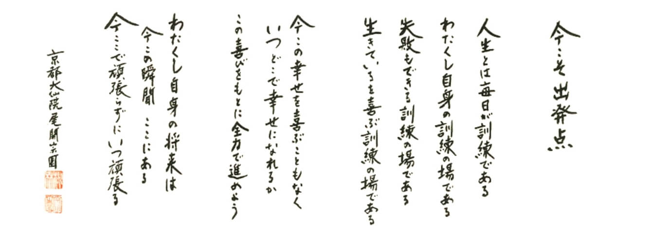 今こそ出発点　人生とは毎日が訓練である。わたくし自身の訓練の場である。失敗もできる訓練の場である。生きているを喜ぶ訓練の場である。今この幸せを喜ぶこともなくいつどこで幸せになれるかこの喜びをもとに全力で進めよう。わたくし自身の将来は今この瞬間ここにある。今ここで頑張らずにいつ頑張る。京都大仙院 尾関宗園