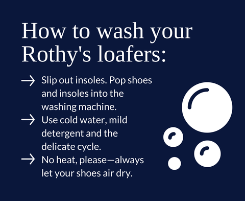 How to wash your Rothy's loafers: Slip out insoles. Pop shoes and insoles into the washing machine. Use cold water, mild detergent and the delicate cycle. No heat, please—always let your shoes air dry.