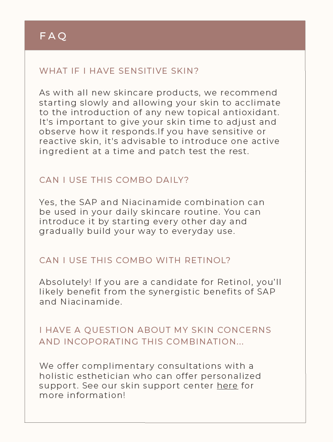 FAQ  What if I have sensitive skin?   As with all new skincare products, we recommend starting slowly and allowing your skin to acclimate to the introduction of any new topical antioxidant. It's important to give your skin time to adjust and observe how it responds .If you have sensitive or reactive skin, it's advisable to introduce one active ingredient at a time and patch test the rest.   Can I use this combo daily?   Yes, the SAP and Niacinamide combination can be used in your daily skincare routine. You can introduce it by starting every other day and gradually build your way to everyday use.   Can I use this combo with retinol?  Absolutely! If you are a candidate for retinol, you’ll likely benefit from the synergistic benefits of SAP and Niacinamide. Read more about skincare actives here.   I have a question in regards to my skin concerns and incorporating this duo?  We offer complimentary consultations with a holistic esthetician that can offer personalized support. See our skin support center here for more information.