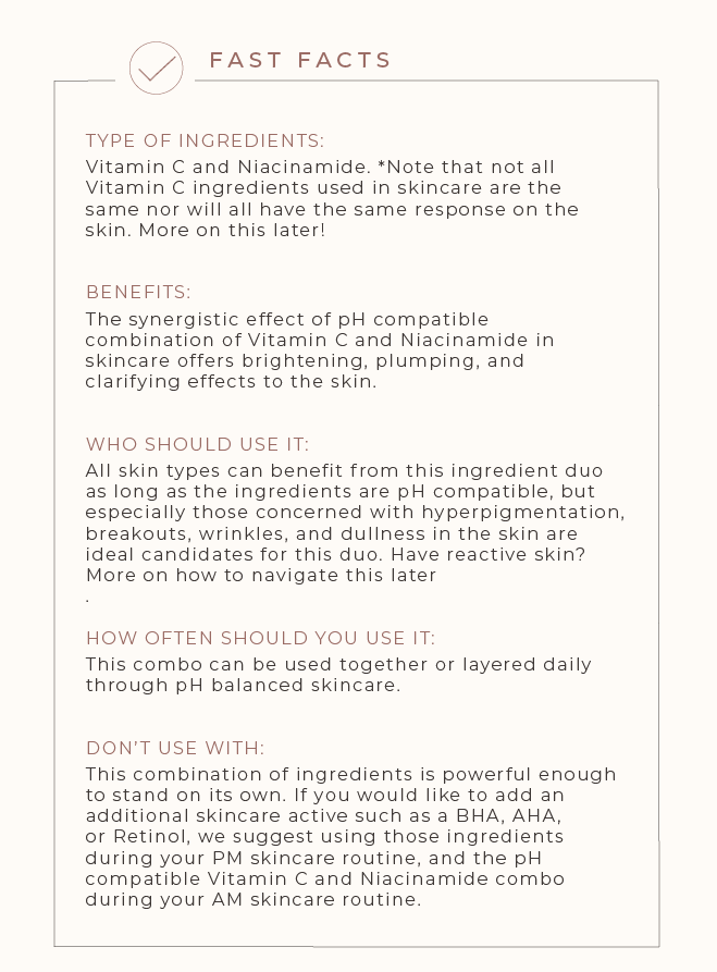 FAST FACTS TYPE OF INGREDIENTS: Vitamin C and Niacinamide. *Note that not all vitamin C ingredients used in skincare are the same and will have the same response on the skin. More on this later! BENEFITS: The synergistic effect of pH compatible combination of Vitamin C and Niacinamide in skincare offers brightening, plumping, and clarifying effects to the skin.  WHO SHOULD USE IT: All skin types can benefit from this ingredient duo as long as the ingredients are pH compatible but especially those concerned with hyperpigmentation, breakouts, wrinkles, and dullness in the skin are ideal candidates for this duo. Have reactive skin? More on how to navigate this later. HOW OFTEN SHOULD YOU USE IT: This combo can be used together or layered daily through pH balanced skincare. DON’T USE WITH: This combination of ingredients is powerful enough to stand on its own. If you would like to add an additional skincare active such as a BHA, AHA, or Retinol - we suggest using those types of ingredients separately for your pm skincare routine and the pH compatible Vitamin C and Niacinamide combo for your am skincare routine.