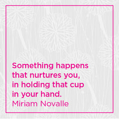 Something happens that nurtures you, in holding that cup in your hands.