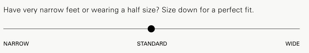 Have very narrow feet or wearing a half size? Size down for a perfect fit.