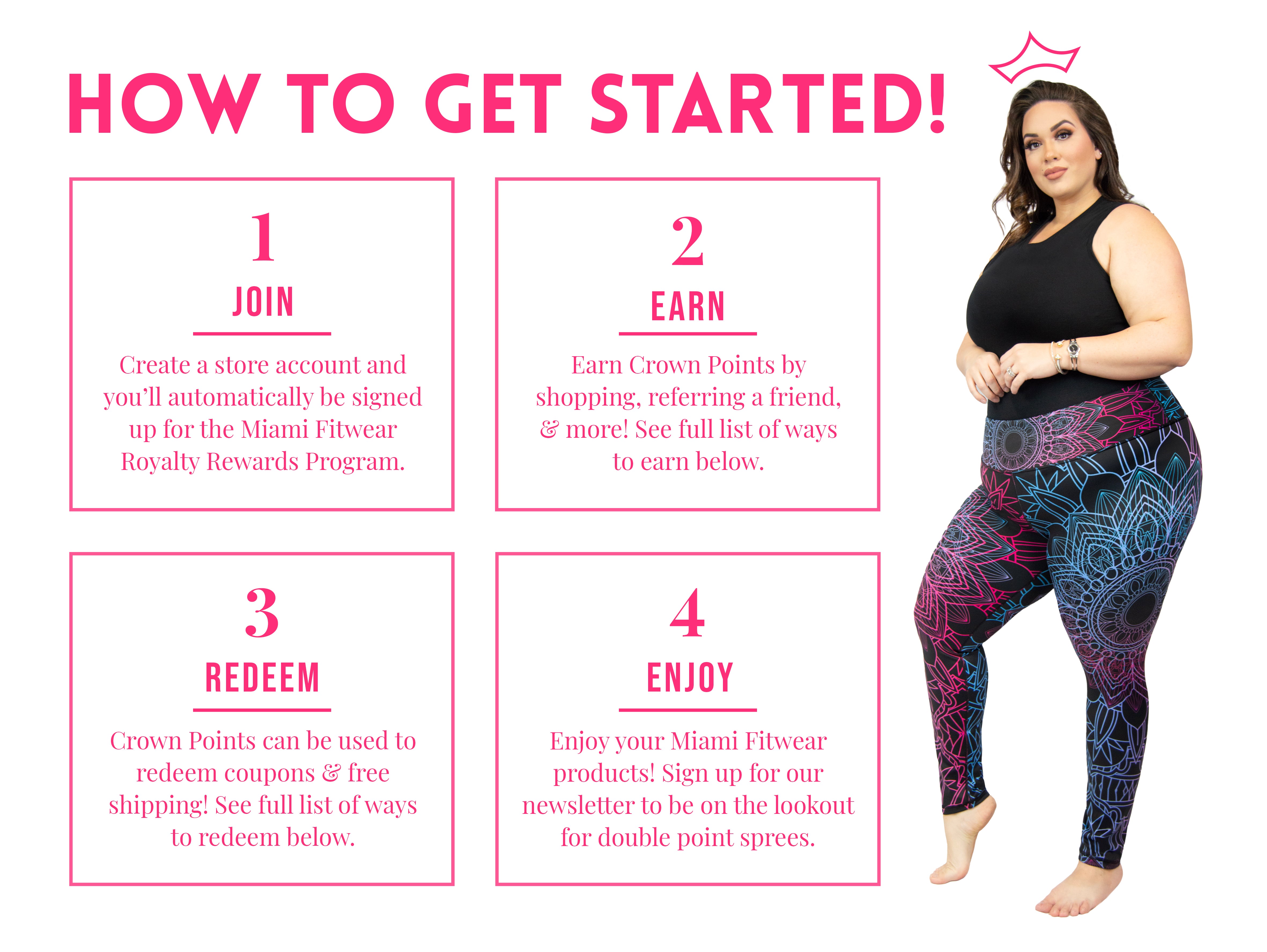 How to Get Started! One: Join. Create a store account and you'll automatically be signed up for the Miami Fitwear Royalty Rewards Program. Two: Earn. Earn Crown Points by shopping, referring a friend, & more! See full list of ways to earn below. Three: Redeem. Crown Points can be used to redeem coupons & free shipping! See full list of ways to redeem below. Four: Enjoy. Enjoy your Miami Fitwear products! Sign up for our newsletter to be on the lookout for double point sprees. On the right-hand side, a plus-sized woman wearing a black tank top and black Miami Fitwear leggings decorated with intricate mandalas in bright pink and cyan hues is shown. She is posing with one toe pointed on the ground and her hands brought forward above her stomach. A crown symbol floats above her head.