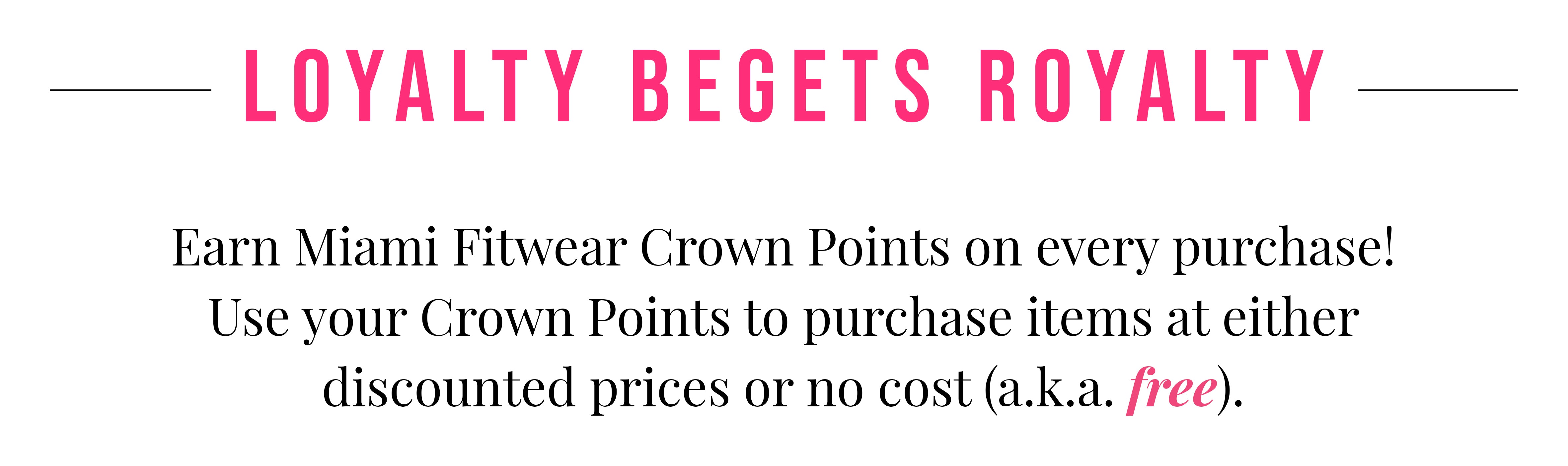 Loyalty Begets Royalty. Earn Miami Fitwear Crown Points on every purchase! Use your Crown Points to purchase items at either discounted prices or no cost (a.k.a free).