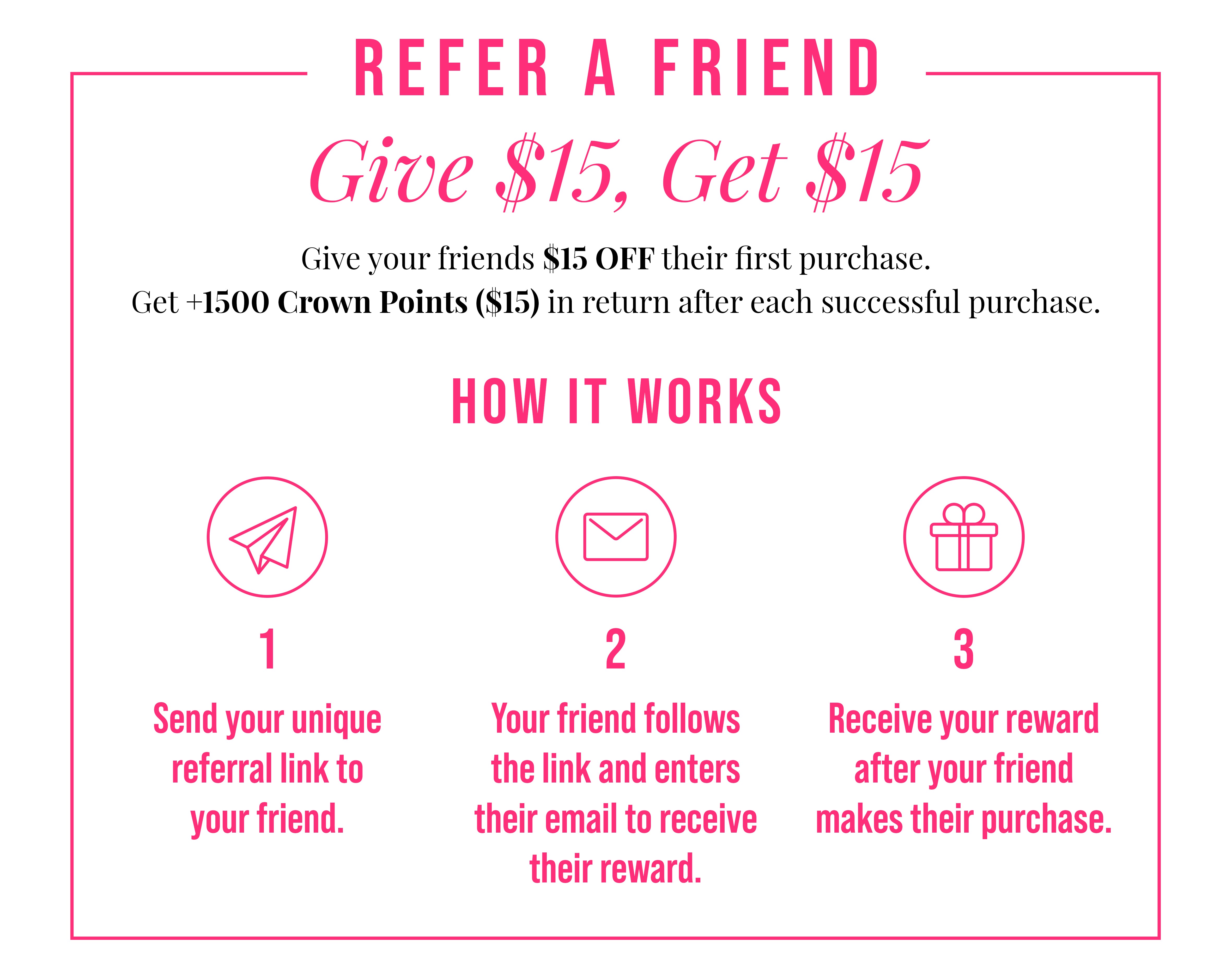 Refer a Friend. Give $15, Get $15. Give your friends $15 OFF their first purchase. Get +1500 Crown Points ($15) in return after each successful purchase. How It Works. An icon depicting a flying paper airplane is shown. One. Send your unique referral link to your friend. An icon depicting an envelope symbolizing email is shown. Two. Your friend follows the link and enters their email to receive their reward. An icon depicting a wrapped gift box is shown. Three. Receive your reward after your friend makes their purchase.