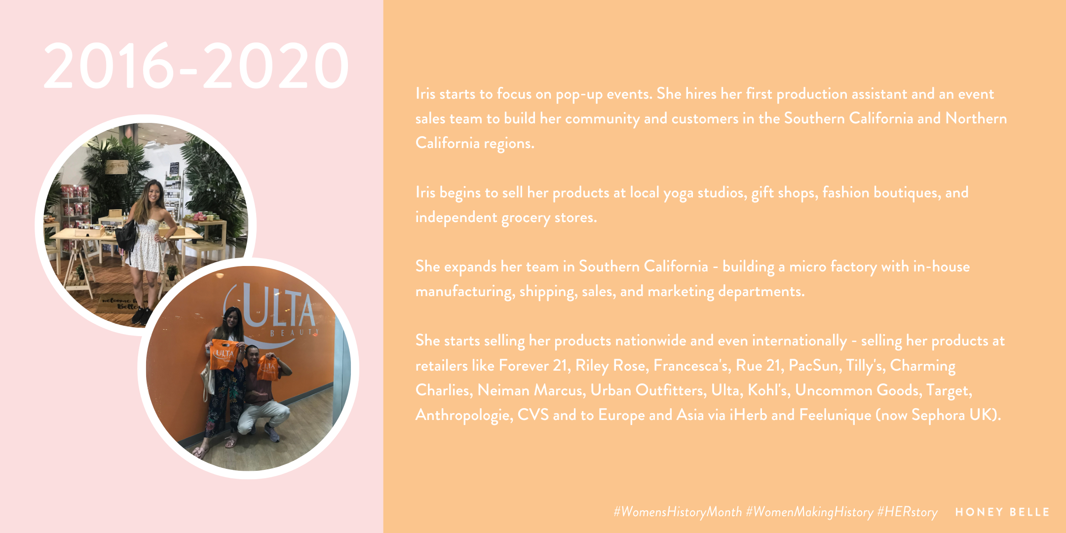 2016-2020  Iris starts to focus on pop-up events. She hires her first production assistant and an event sales team to build her community and customers in the Southern California and Northern California regions.  Iris begins to sell her products at local yoga studios, gift shops, fashion boutiques, and independent grocery stores.  She expands her team in Southern California - building a micro factory with in-house manufacturing, shipping, sales, and marketing departments.  She starts selling her products nationwide and even internationally - selling her products at retailers like Forever 21, Riley Rose, Francesca's, Rue 21, PacSun, Tilly's, Charming Charlies, Neiman Marcus, Urban Outfitters, Ulta, Kohl's, Uncommon Goods, Target, Anthropologie, CVS and to Europe and Asia via iHerb and Feelunique (now Sephora UK).