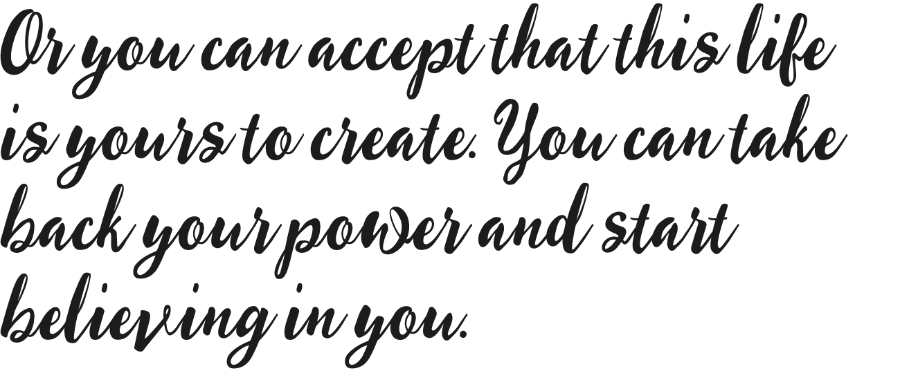 Or you can accept that this life is yours to create. You can take back your power and start believing in you.