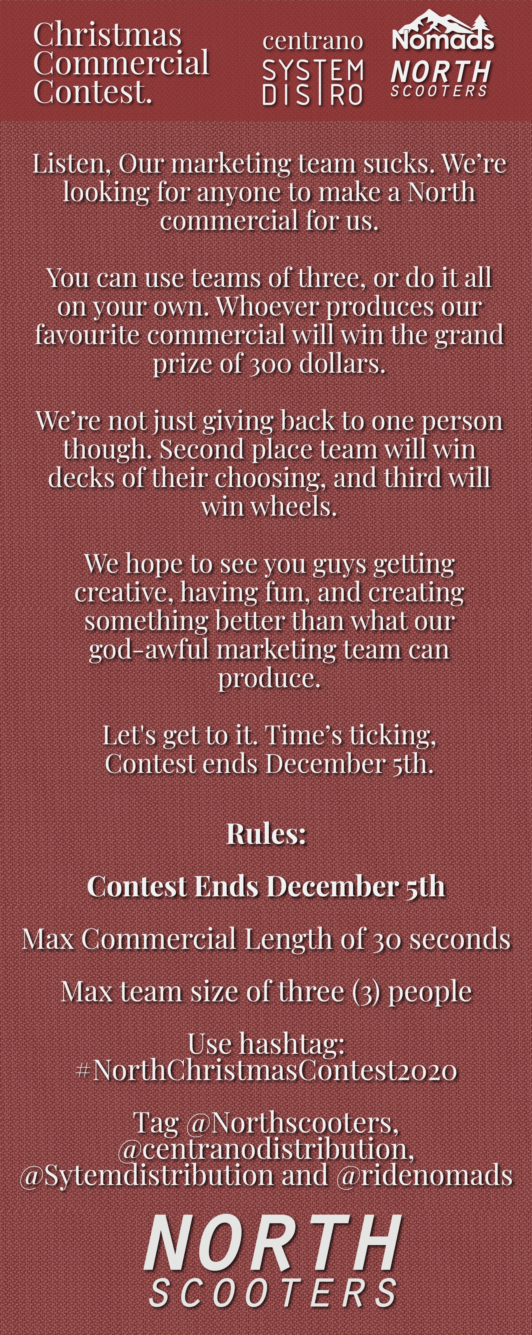 Listen, Our marketing team sucks. We’re looking for anyone to make a North commercial for us.   You can use teams of three, or do it all on your own. Whoever produces our  favourite commercial will win the grand prize of 300 dollars.   We’re not just giving back to one person though. Second place team will win decks of their choosing, and third will win wheels.   We hope to see you guys getting  creative, having fun, and creating  something better than what our god-awful marketing team can  produce.   Let's get to it. Time’s ticking,   Contest ends December 5th. Rules:  Contest Ends December 5th  Max Commercial Length of 30 seconds  Max team size of three (3) people  Use hashtag: #NorthChristmasContest2020  Tag @Northscooters,  @centranodistribution,  @Sytemdistribution and @ridenomads
