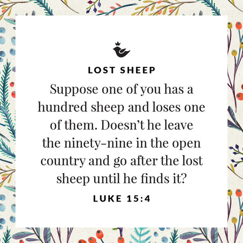 Suppose one of you has a hundred sheep and loses one of them. Doesn’t he leave the ninety-nine in the open country and go after the lost sheep until he finds it? Luke 15:4