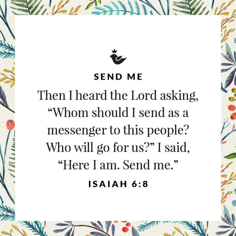 Then I heard the Lord asking, “Whom should I send as a messenger to this people? Who will go for us?” I said, “Here I am. Send me.” Isaiah 6:8