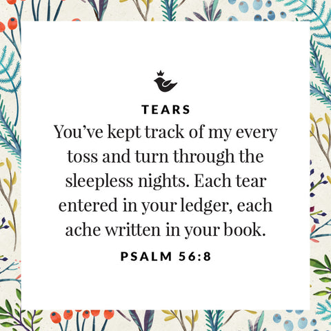 You’ve kept track of my every toss and turn through the sleepless nights. Each tear entered in your ledger, each ache written in your book. Psalm 56:8