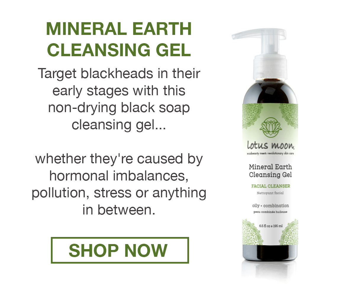Mineral Earth  Cleansing Gel  Target blackheads in their early stages with this non-drying black soap cleansing gel...  whether they're caused by hormonal imbalances,  pollution, stress or anything in between.