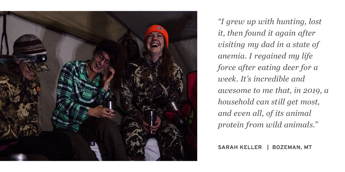 “I grew up with hunting, lost it, then found it again after visiting my dad in a state of anemia. I regained my life force after eating deer for a week. It’s incredible and awesome to me that, in 2019, a household can still get most, and even all, of its animal protein from wild animals.” SARAH KELLER   |  BOZEMAN, MT