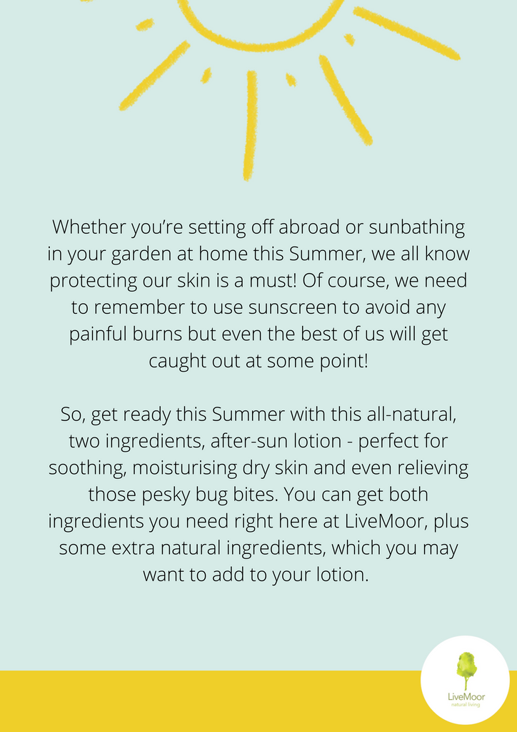 To create your all-natural after sun you will need:
500g of coconut oil 200g of aloe vera gel
A whisk A bowl
Storage container
Take your coconut oil and whisk, you will need to make sure your oil is soft enough to do this, if the weather is warm you may find that the coconut oil is easy enough to whisk anyway, but if you find it is too hard you simply need to warm it up - however, do not melt it! If you do warm it for too long and it becomes a liquid place your coconut oil in the fridge for an hour and restart this process.
Once your coconut oil is nicely whisked up - it should look like whipped cream or meringue, add your aloe vera gel and whisk for another minute.
LiveMoor