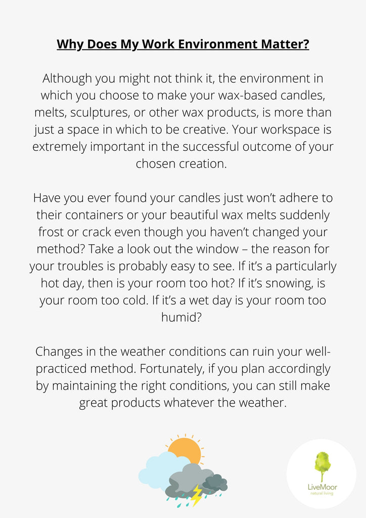 Although you might not think it, the environment in which you choose to make your wax-based candles, melts, sculptures, or other wax products, is more than just a space in which to be creative. Your workspace is extremely important in the successful outcome of your chosen creation.
Have you ever found your candles just won't adhere to their containers or your beautiful wax melts suddenly frost or crack even though you haven't changed your method? Take a look out the window - the reason for your troubles is probably easy to see. If it's a particularly hot day, then is your room too hot? If it's snowing, is your room too cold. If it's a wet day is your room too humid?
Changes in the weather conditions can ruin your well- practiced method. Fortunately, if you plan accordingly by maintaining the right conditions, you can still make great products whatever the weather.