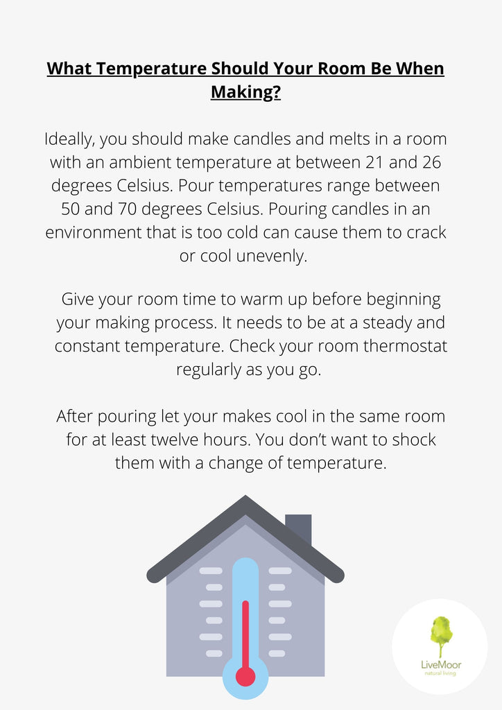 Ideally, you should make candles and melts in a room with an ambient temperature at between 21 and 26 degrees Celsius. Pour temperatures range between 50 and 70 degrees Celsius. Pouring candles in an environment that is too cold can cause them to crack or cool unevenly.
Give your room time to warm up before beginning your making process. It needs to be at a steady and constant temperature. Check your room thermostat regularly as you go.
After pouring let your makes cool in the same room for at least twelve hours. You don't want to shock them with a change of temperature.