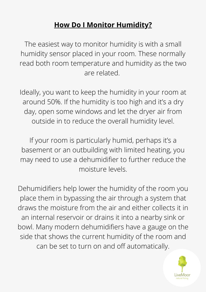 The easiest way to monitor humidity is with a small humidity sensor placed in your room. These normally read both room temperature and humidity as the two are related.
Ideally, you want to keep the humidity in your room at around 50%. If the humidity is too high and it's a dry day, open some windows and let the dryer air from outside in to reduce the overall humidity level.
If your room is particularly humid, perhaps it's a basement or an outbuilding with limited heating, you may need to use a dehumidifier to further reduce the moisture levels.
Dehumidifiers help lower the humidity of the room you place them in bypassing the air through a system that draws the moisture from the air and either collects it in an internal reservoir or drains it into a nearby sink or bowl. Many modern dehumidifiers have a gauge on the side that shows the current humidity of the room and can be set to turn on and off automatically.