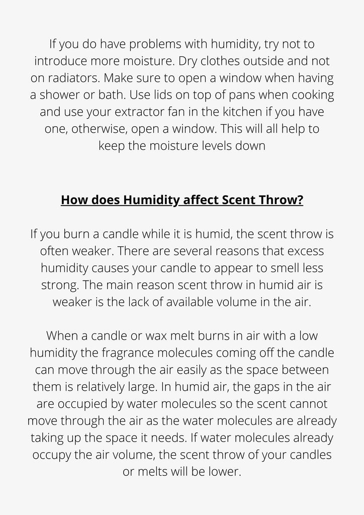 If you do have problems with humidity, try not to introduce more moisture. Dry clothes outside and not on radiators. Make sure to open a window when having a shower or bath. Use lids on top of pans when cooking and use your extractor fan in the kitchen if you have one, otherwise, open a window. This will all help to keep the moisture levels down
How does Humidity affect Scent Throw?
If you burn a candle while it is humid, the scent throw is often weaker. There are several reasons that excess humidity causes your candle to appear to smell less strong. The main reason scent throw in humid air is weaker is the lack of available volume in the air.
When a candle or wax melt burns in air with a low humidity the fragrance molecules coming off the candle can move through the air easily as the space between them is relatively large. In humid air, the gaps in the air are occupied by water molecules so the scent cannot move through the air as the water molecules are already taking up the space it needs. If water molecules already occupy the air volume, the scent throw of your candles or melts will be lower.