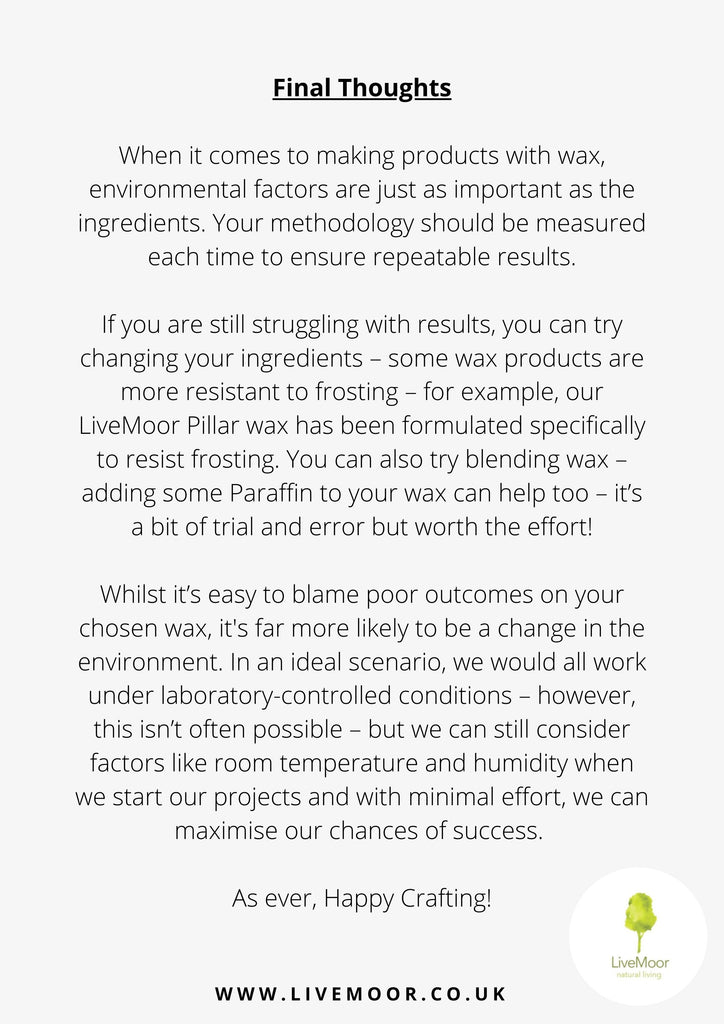 When it comes to making products with wax, environmental factors are just as important as the ingredients. Your methodology should be measured each time to ensure repeatable results.
If you are still struggling with results, you can try changing your ingredients - some wax products are more resistant to frosting - for example, our Live Moor Pillar wax has been formulated specifically to resist frosting. You can also try blending wax - adding some Paraffin to your wax can help too - it's a bit of trial and error but worth the effort!
Whilst it's easy to blame poor outcomes on your chosen wax, it's far more likely to be a change in the environment. In an ideal scenario, we would all work under laboratory-controlled conditions - however, this isn't often possible - but we can still consider factors like room temperature and humidity when we start our projects and with minimal effort, we can maximise our chances of success.
As ever, Happy Crafting!