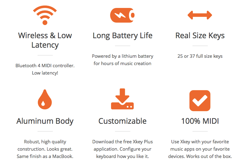 Wireless & Low Latency - Bluetooth 4 MIDI controller. Low latency!  Long Battery Life  Powered by a lithium battery for hours of music creation.  Real Size Keys  25 full size keys  Aluminum Body  Robust, high quality construction. Looks great. Same finish as a MacBook.  Customizable  Download the free Xkey Plus application. Configure your keyboard how you like it.  100% MIDI  Use Xkey with your favorite music apps on your favorite devices. Works out of the box.  Mobile Native  For iPhone or iPad. Compatible with hundreds of free and pro apps.  Polyphonic Aftertouch  Your pressure on the keys controls the effect individually. Professional studio standard feature.  Portable  Made for travelers and mobile users. Fit in any bag & case!  Regular Updates  Benefit from upcoming new features. Upgrade your Xkey online!  Smart Buttons  Octave Change, Pitch Bend, Modulation, and Sustain function buttons.  Velocity Sensitive  Play loud with one hand, soft with the other. There’s 128 levels of sensitivity.