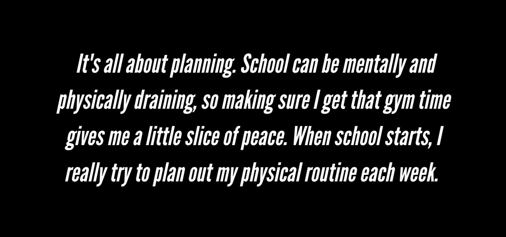 Back to School Quote 1:  It's all about planning. School can be mentally and physically draining, so making sure I get that gym time gives me a little slice of peace. When school starts, I really try to plan out my physical routine each week.