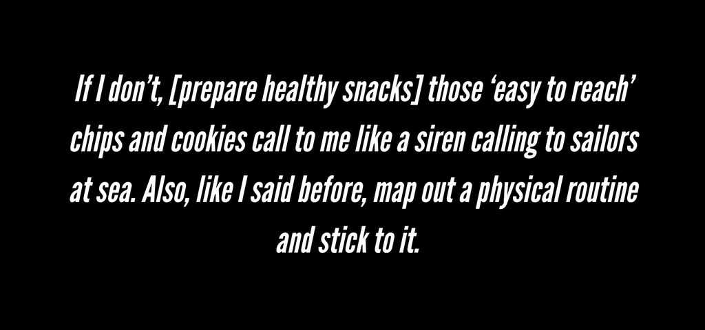 Back to school quote 2: If I don’t, [prepare healthy snacks] those ‘easy to reach’ chips and cookies call to me like a siren calling to sailors at sea. Also, like I said before, map out a physical routine and stick to it.
